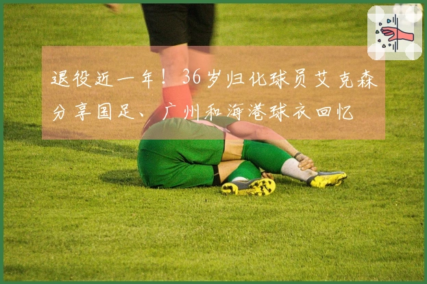 退役近一年！36岁归化球员艾克森分享国足、广州和海港球衣回忆