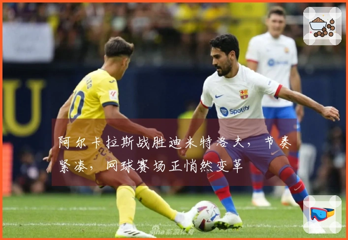 阿尔卡拉斯战胜迪米特洛夫，节奏紧凑，网球赛场正悄然变革