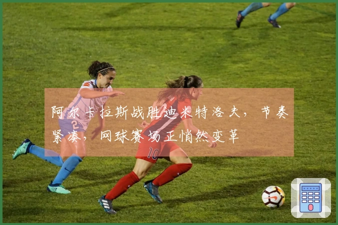 阿尔卡拉斯战胜迪米特洛夫，节奏紧凑，网球赛场正悄然变革