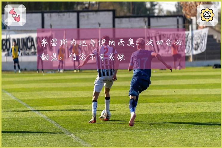 弗雷斯内达与伊纳西奥：次回合必翻盘，信念不可或缺