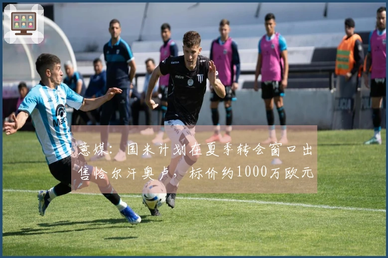 意媒：国米计划在夏季转会窗口出售恰尔汗奥卢，标价约1000万欧元
