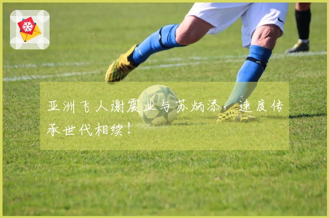 亚洲飞人谢震业与苏炳添，速度传承世代相续！