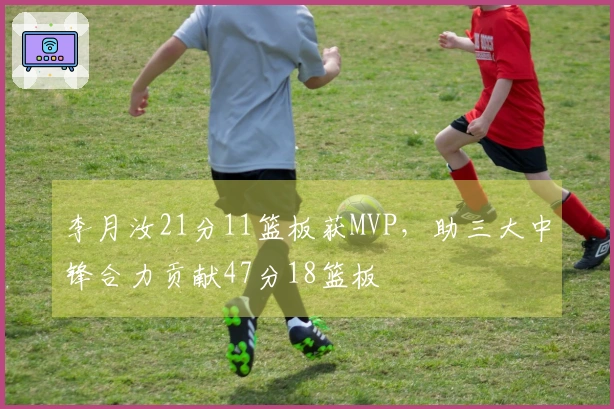 李月汝21分11篮板获MVP，助三大中锋合力贡献47分18篮板