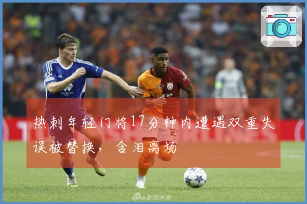 热刺年轻门将17分钟内遭遇双重失误被替换，含泪离场