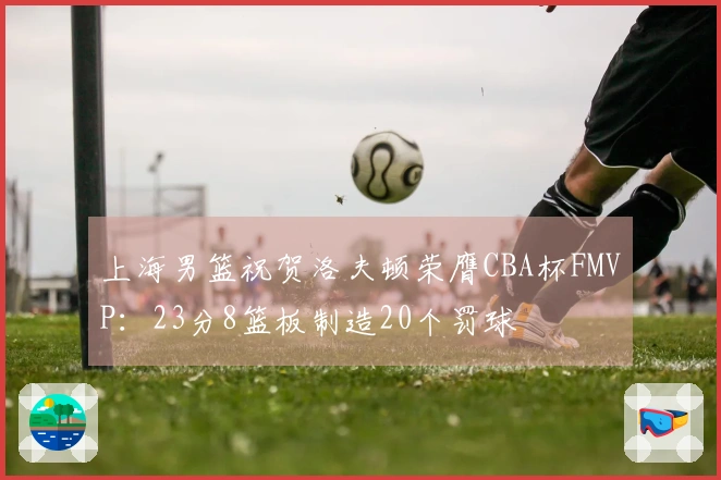 上海男篮祝贺洛夫顿荣膺CBA杯FMVP：23分8篮板制造20个罚球