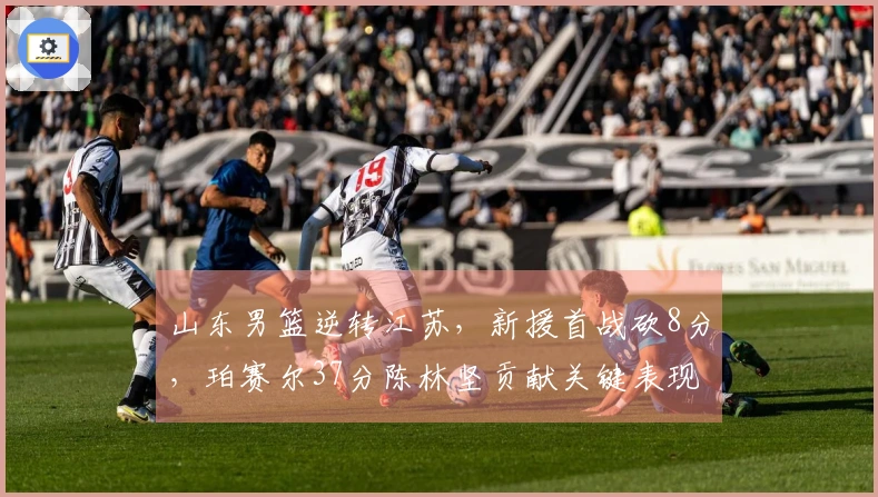 山东男篮逆转江苏，新援首战砍8分，珀赛尔37分陈林坚贡献关键表现