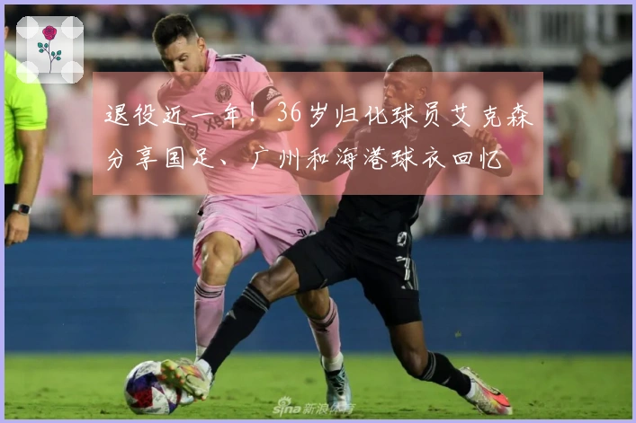 退役近一年！36岁归化球员艾克森分享国足、广州和海港球衣回忆