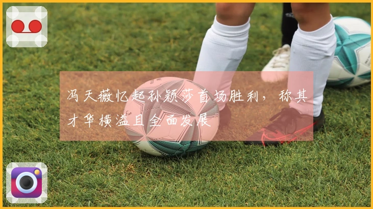 冯天薇忆起孙颖莎首场胜利，称其才华横溢且全面发展