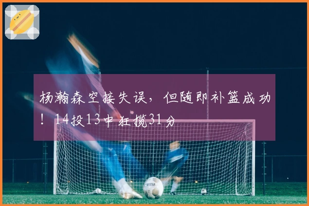 杨瀚森空接失误，但随即补篮成功！14投13中狂揽31分