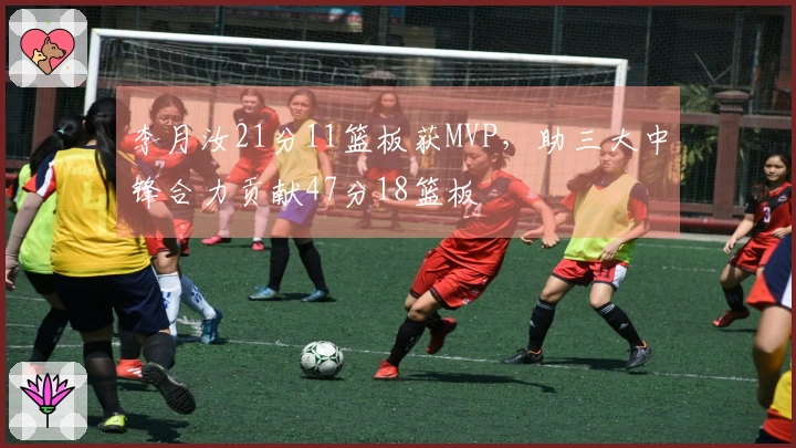 李月汝21分11篮板获MVP，助三大中锋合力贡献47分18篮板