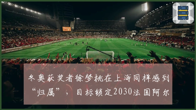冬奥获奖者徐梦桃在上海同样感到“归属”，目标锁定2030法国阿尔卑斯
