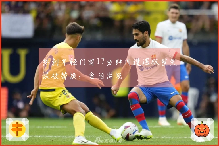 热刺年轻门将17分钟内遭遇双重失误被替换，含泪离场